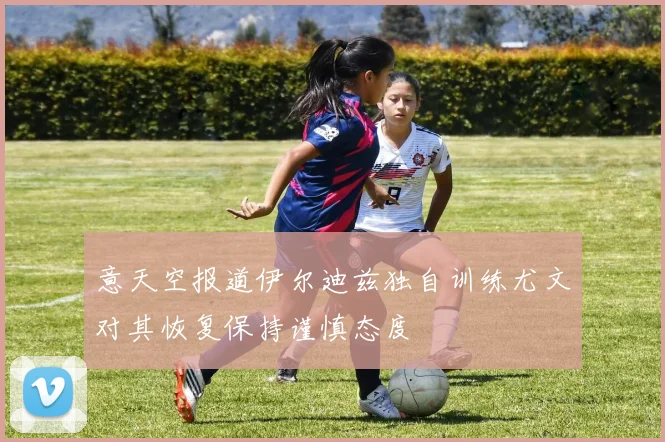意天空报道伊尔迪兹独自训练尤文对其恢复保持谨慎态度