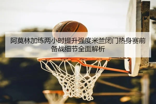 阿莫林加练两小时提升强度米兰闭门热身赛前备战细节全面解析