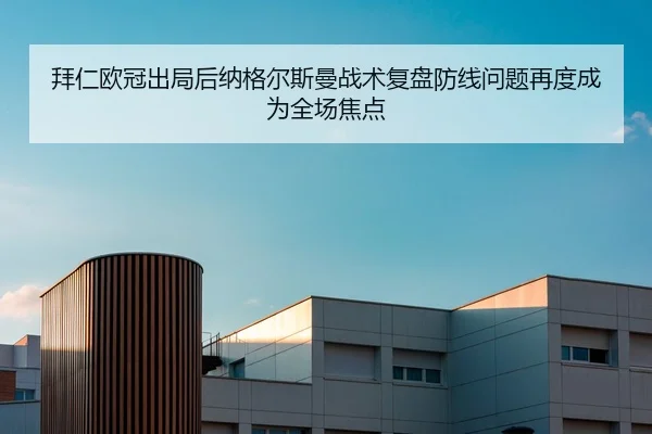 拜仁欧冠出局后纳格尔斯曼战术复盘防线问题再度成为全场焦点